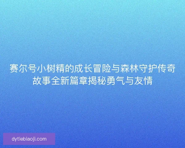赛尔号小树精的成长冒险与森林守护传奇故事全新篇章揭秘勇气与友情