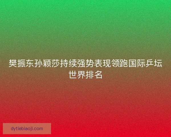 樊振东孙颖莎持续强势表现领跑国际乒坛世界排名