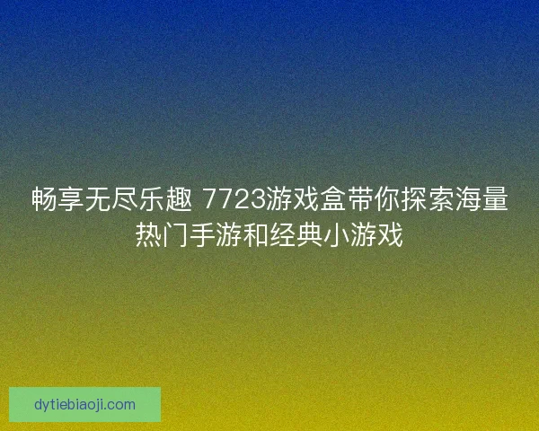 畅享无尽乐趣 7723游戏盒带你探索海量热门手游和经典小游戏