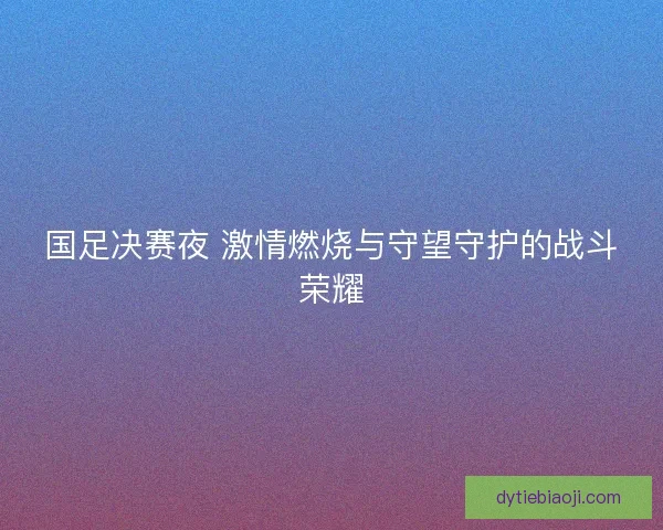 国足决赛夜 激情燃烧与守望守护的战斗荣耀