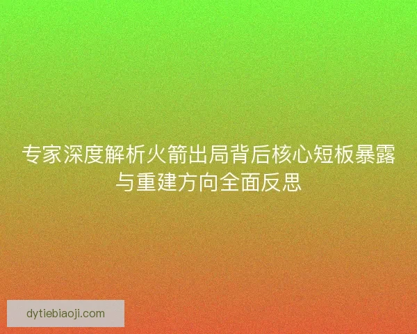 专家深度解析火箭出局背后核心短板暴露与重建方向全面反思