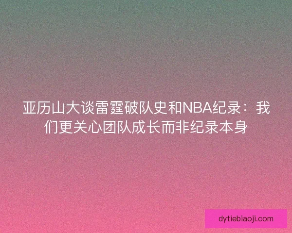 亚历山大谈雷霆破队史和NBA纪录：我们更关心团队成长而非纪录本身