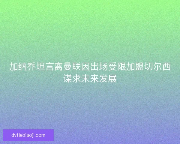 加纳乔坦言离曼联因出场受限加盟切尔西谋求未来发展