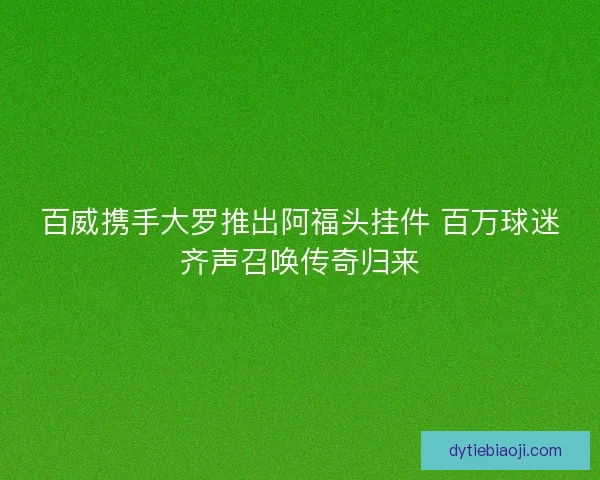 百威携手大罗推出阿福头挂件 百万球迷齐声召唤传奇归来