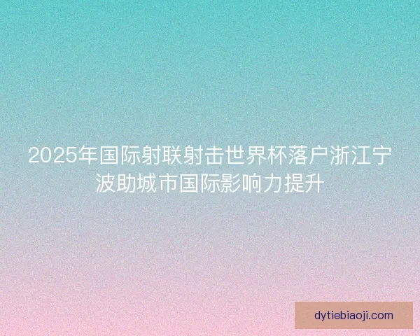 2025年国际射联射击世界杯落户浙江宁波助城市国际影响力提升