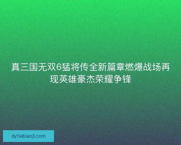 真三国无双6猛将传全新篇章燃爆战场再现英雄豪杰荣耀争锋