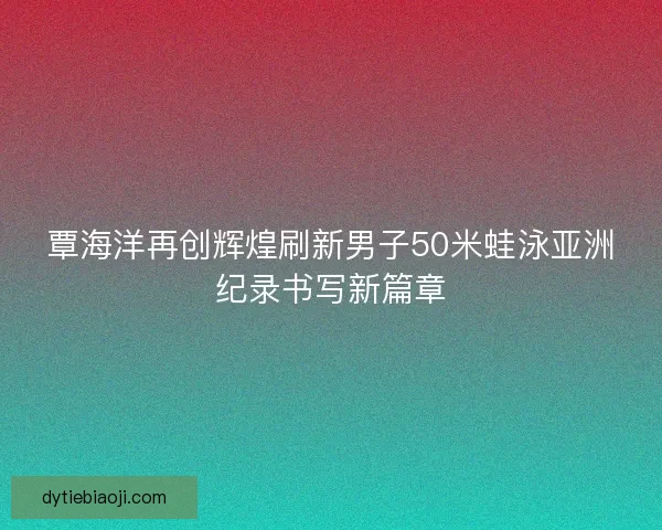覃海洋再创辉煌刷新男子50米蛙泳亚洲纪录书写新篇章