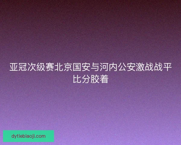 亚冠次级赛北京国安与河内公安激战战平比分胶着
