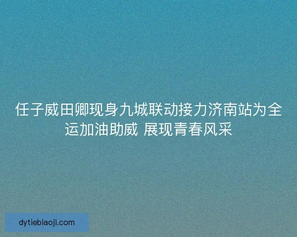 任子威田卿现身九城联动接力济南站为全运加油助威 展现青春风采