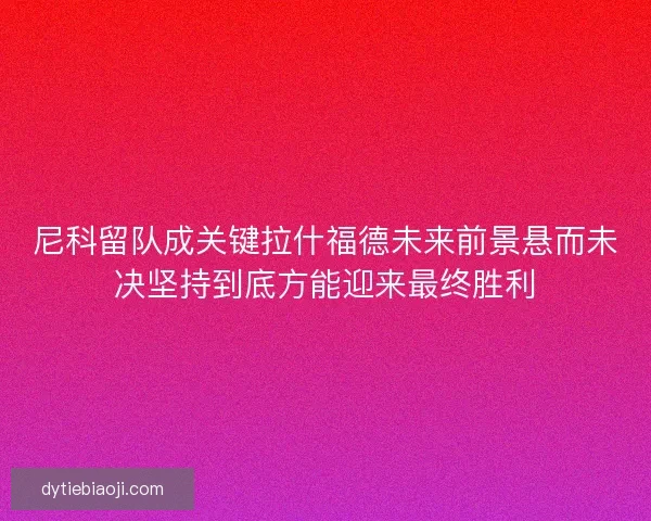 尼科留队成关键拉什福德未来前景悬而未决坚持到底方能迎来最终胜利