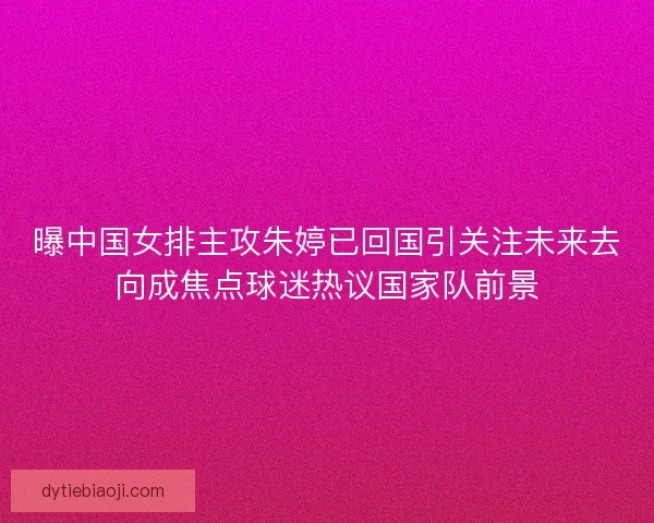 曝中国女排主攻朱婷已回国引关注未来去向成焦点球迷热议国家队前景