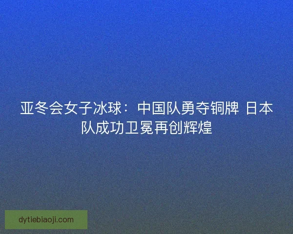 亚冬会女子冰球：中国队勇夺铜牌 日本队成功卫冕再创辉煌