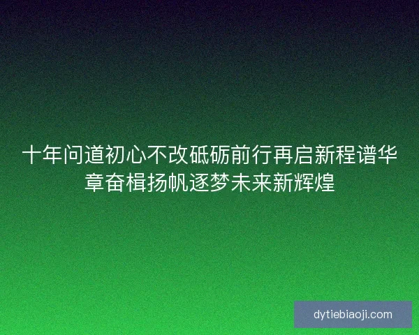 十年问道初心不改砥砺前行再启新程谱华章奋楫扬帆逐梦未来新辉煌