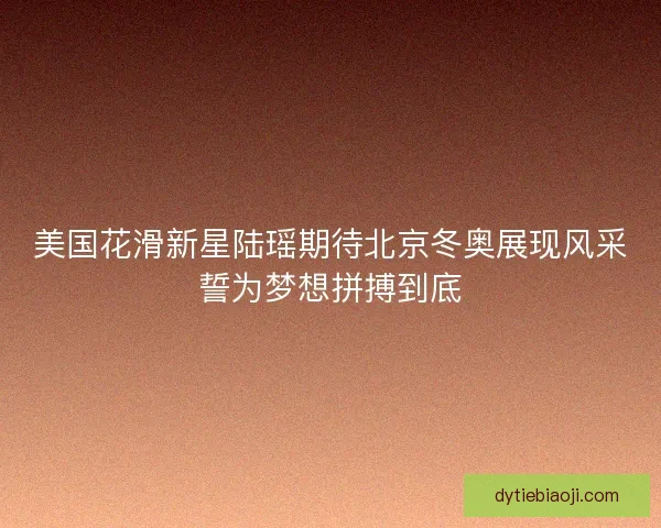 美国花滑新星陆瑶期待北京冬奥展现风采誓为梦想拼搏到底